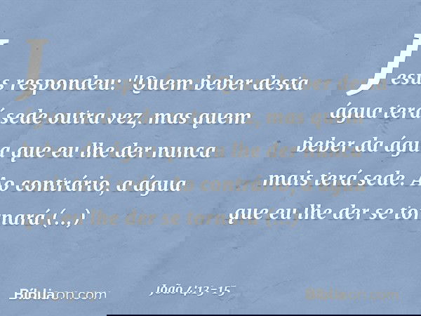 Jesus respondeu: "Quem beber desta água terá sede outra vez, mas quem beber da água que eu lhe der nunca mais terá sede. Ao contrário, a água que eu lhe der se