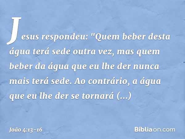 Jesus respondeu: "Quem beber desta água terá sede outra vez, mas quem beber da água que eu lhe der nunca mais terá sede. Ao contrário, a água que eu lhe der se 