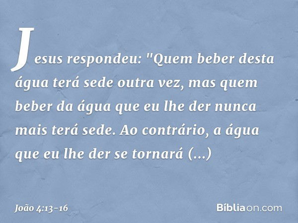 Jesus respondeu: "Quem beber desta água terá sede outra vez, mas quem beber da água que eu lhe der nunca mais terá sede. Ao contrário, a água que eu lhe der se 