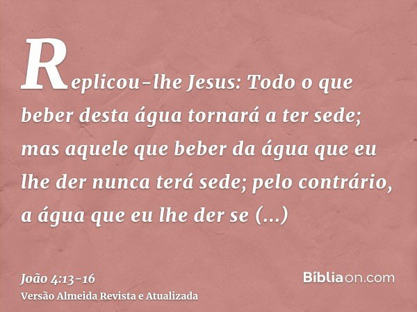 Replicou-lhe Jesus: Todo o que beber desta água tornará a ter sede;mas aquele que beber da água que eu lhe der nunca terá sede; pelo contrário, a água que eu lh