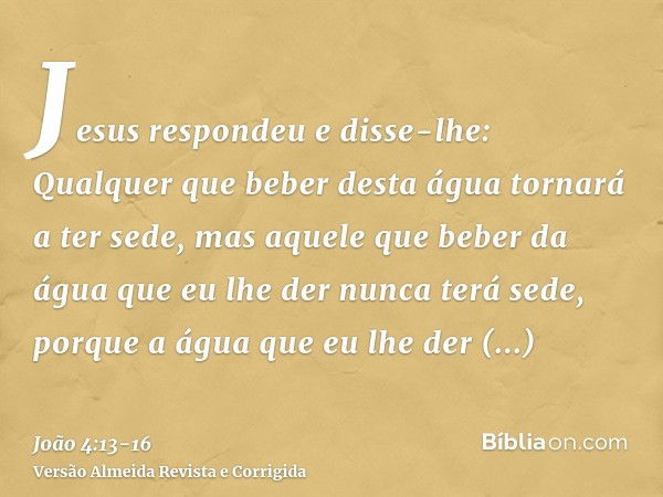 Jesus respondeu e disse-lhe: Qualquer que beber desta água tornará a ter sede,mas aquele que beber da água que eu lhe der nunca terá sede, porque a água que eu 