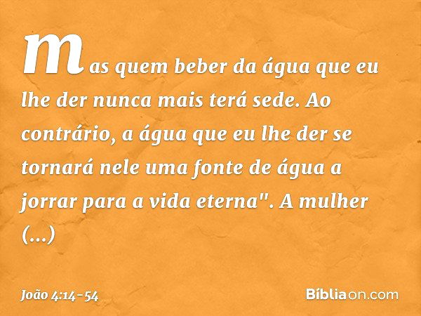 mas quem beber da água que eu lhe der nunca mais terá sede. Ao contrário, a água que eu lhe der se tornará nele uma fonte de água a jorrar para a vida eterna". 