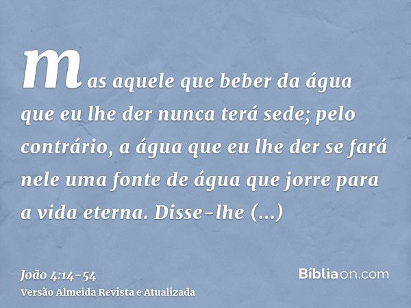 mas aquele que beber da água que eu lhe der nunca terá sede; pelo contrário, a água que eu lhe der se fará nele uma fonte de água que jorre para a vida eterna.D