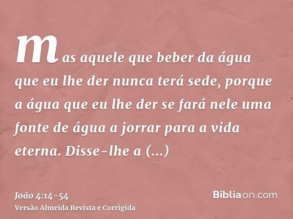 mas aquele que beber da água que eu lhe der nunca terá sede, porque a água que eu lhe der se fará nele uma fonte de água a jorrar para a vida eterna.Disse-lhe a