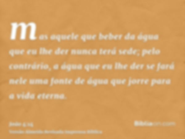 mas aquele que beber da água que eu lhe der nunca terá sede; pelo contrário, a água que eu lhe der se fará nele uma fonte de água que jorre para a vida eterna.