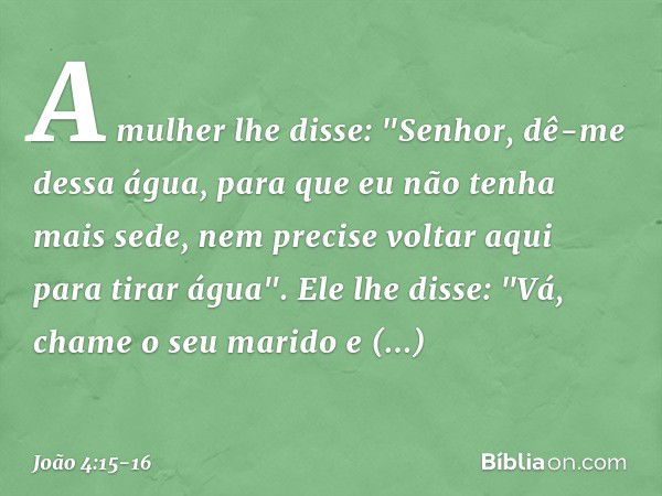 A mulher lhe disse: "Senhor, dê-me dessa água, para que eu não tenha mais sede, nem precise voltar aqui para tirar água". Ele lhe disse: "Vá, chame o seu marido