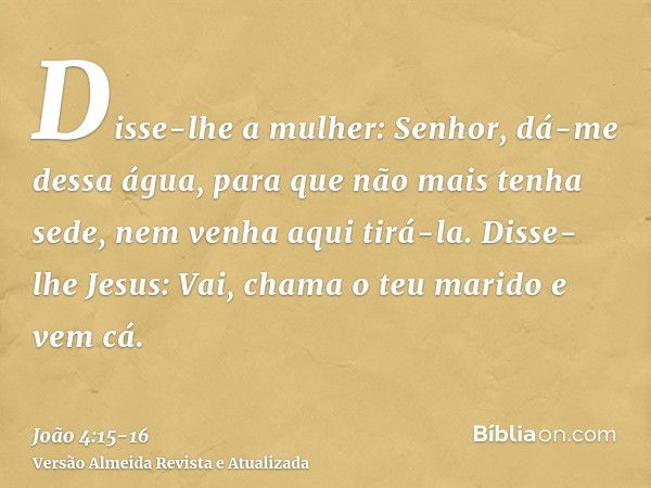 Disse-lhe a mulher: Senhor, dá-me dessa água, para que não mais tenha sede, nem venha aqui tirá-la.Disse-lhe Jesus: Vai, chama o teu marido e vem cá.