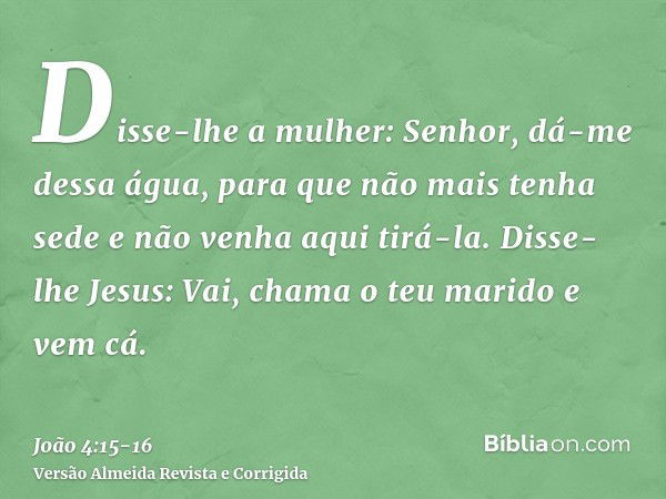 Disse-lhe a mulher: Senhor, dá-me dessa água, para que não mais tenha sede e não venha aqui tirá-la.Disse-lhe Jesus: Vai, chama o teu marido e vem cá.