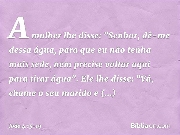 A mulher lhe disse: "Senhor, dê-me dessa água, para que eu não tenha mais sede, nem precise voltar aqui para tirar água". Ele lhe disse: "Vá, chame o seu marido