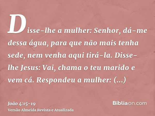 Disse-lhe a mulher: Senhor, dá-me dessa água, para que não mais tenha sede, nem venha aqui tirá-la.Disse-lhe Jesus: Vai, chama o teu marido e vem cá.Respondeu a