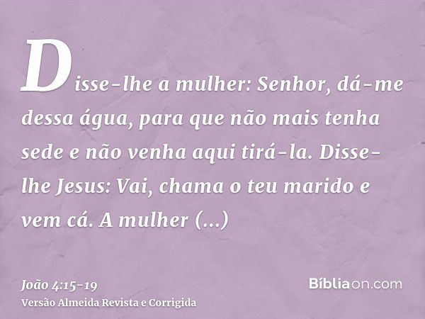 Disse-lhe a mulher: Senhor, dá-me dessa água, para que não mais tenha sede e não venha aqui tirá-la.Disse-lhe Jesus: Vai, chama o teu marido e vem cá.A mulher r