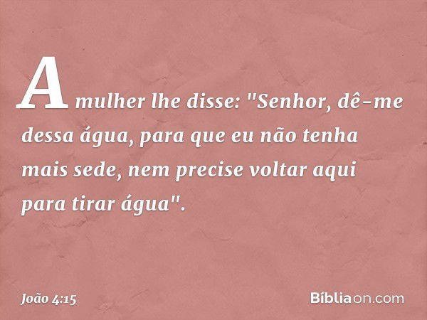 A mulher lhe disse: "Senhor, dê-me dessa água, para que eu não tenha mais sede, nem precise voltar aqui para tirar água". -- João 4:15