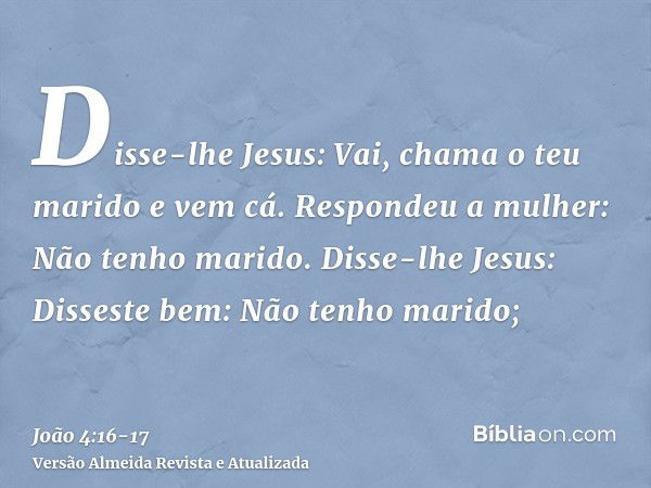 Disse-lhe Jesus: Vai, chama o teu marido e vem cá.Respondeu a mulher: Não tenho marido. Disse-lhe Jesus: Disseste bem: Não tenho marido;