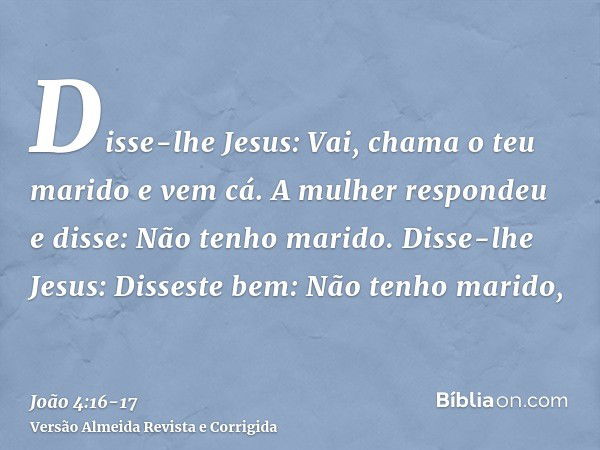 Disse-lhe Jesus: Vai, chama o teu marido e vem cá.A mulher respondeu e disse: Não tenho marido. Disse-lhe Jesus: Disseste bem: Não tenho marido,