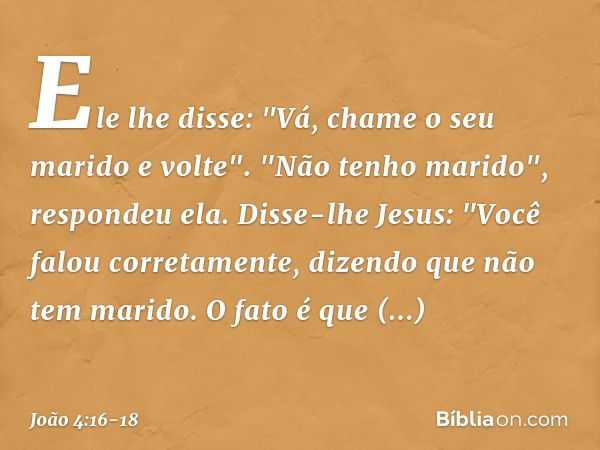 Ele lhe disse: "Vá, chame o seu marido e volte". "Não tenho marido", respondeu ela.
Disse-lhe Jesus: "Você falou corretamente, dizendo que não tem marido. O fat