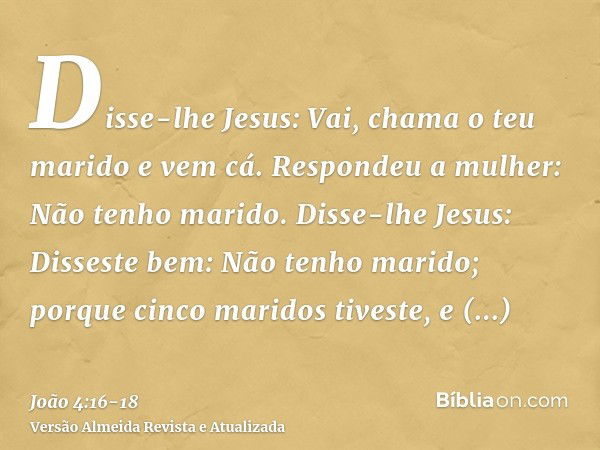 Disse-lhe Jesus: Vai, chama o teu marido e vem cá.Respondeu a mulher: Não tenho marido. Disse-lhe Jesus: Disseste bem: Não tenho marido;porque cinco maridos tiv