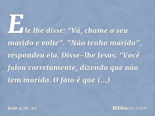 Ele lhe disse: "Vá, chame o seu marido e volte". "Não tenho marido", respondeu ela.
Disse-lhe Jesus: "Você falou corretamente, dizendo que não tem marido. O fat