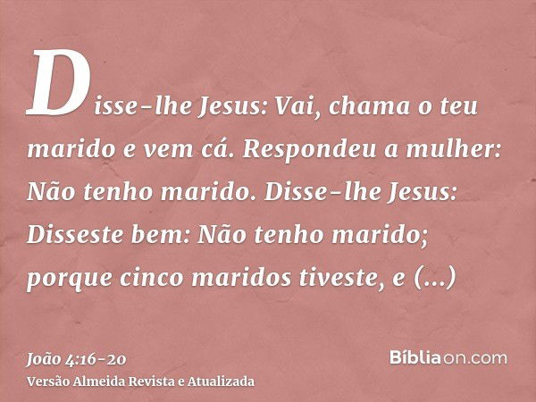 Disse-lhe Jesus: Vai, chama o teu marido e vem cá.Respondeu a mulher: Não tenho marido. Disse-lhe Jesus: Disseste bem: Não tenho marido;porque cinco maridos tiv