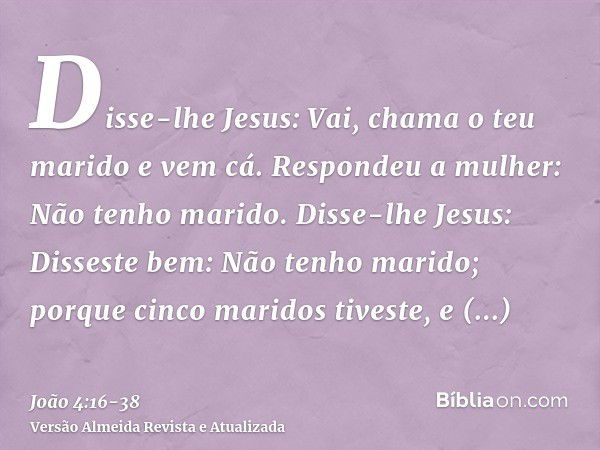 Disse-lhe Jesus: Vai, chama o teu marido e vem cá.Respondeu a mulher: Não tenho marido. Disse-lhe Jesus: Disseste bem: Não tenho marido;porque cinco maridos tiv