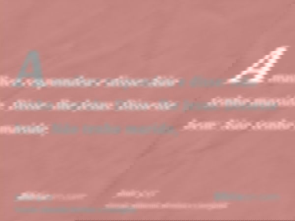 A mulher respondeu e disse: Não tenho marido. Disse-lhe Jesus: Disseste bem: Não tenho marido,