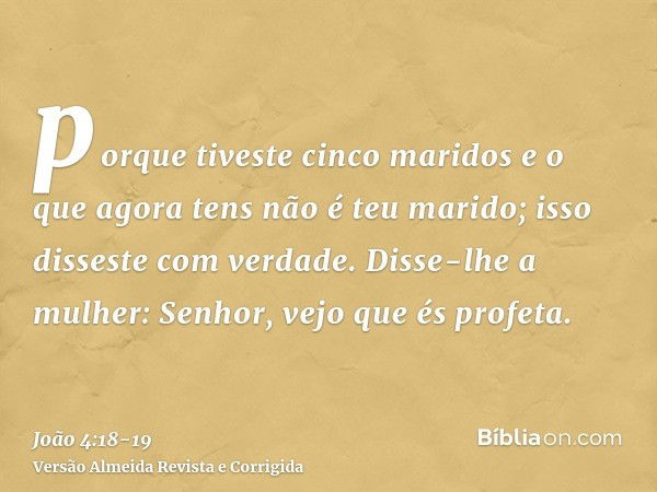 porque tiveste cinco maridos e o que agora tens não é teu marido; isso disseste com verdade.Disse-lhe a mulher: Senhor, vejo que és profeta.