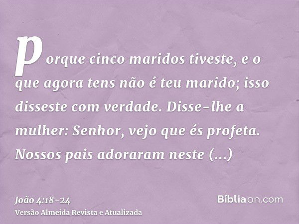 porque cinco maridos tiveste, e o que agora tens não é teu marido; isso disseste com verdade.Disse-lhe a mulher: Senhor, vejo que és profeta.Nossos pais adorara