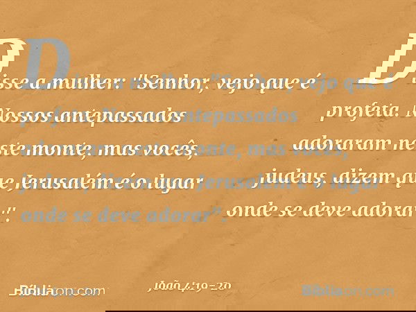 Disse a mulher: "Senhor, vejo que é profeta. Nossos antepassados adoraram neste monte, mas vocês, judeus, dizem que Jerusalém é o lugar onde se deve adorar". --