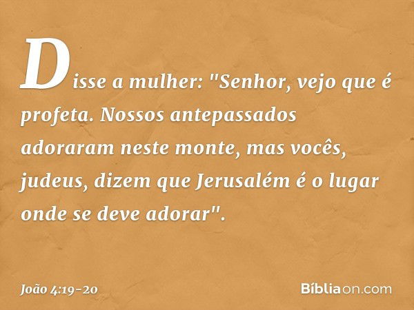 Disse a mulher: "Senhor, vejo que é profeta. Nossos antepassados adoraram neste monte, mas vocês, judeus, dizem que Jerusalém é o lugar onde se deve adorar". --