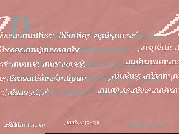 Disse a mulher: "Senhor, vejo que é profeta. Nossos antepassados adoraram neste monte, mas vocês, judeus, dizem que Jerusalém é o lugar onde se deve adorar". Je