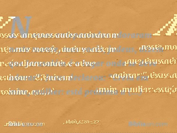 Nossos antepassados adoraram neste monte, mas vocês, judeus, dizem que Jerusalém é o lugar onde se deve adorar". Jesus declarou: "Creia em mim, mulher: está pró
