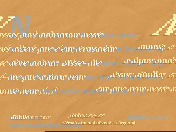 Nossos pais adoraram neste monte, e vós dizeis que é em Jerusalém o lugar onde se deve adorar.Disse-lhe Jesus: Mulher, crê-me que a hora vem em que nem neste mo
