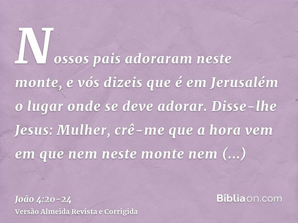 Nossos pais adoraram neste monte, e vós dizeis que é em Jerusalém o lugar onde se deve adorar.Disse-lhe Jesus: Mulher, crê-me que a hora vem em que nem neste mo