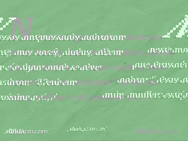 Nossos antepassados adoraram neste monte, mas vocês, judeus, dizem que Jerusalém é o lugar onde se deve adorar". Jesus declarou: "Creia em mim, mulher: está pró
