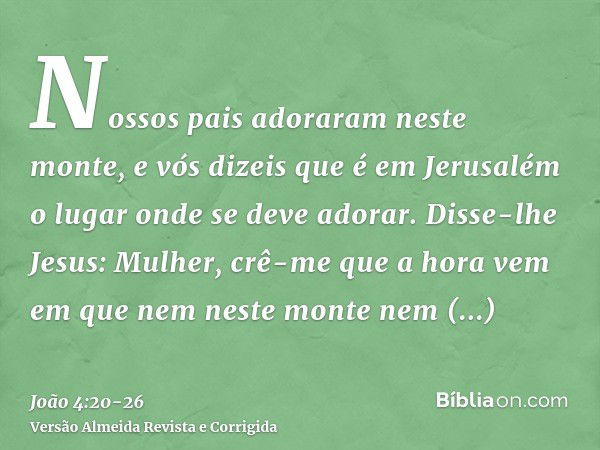 Nossos pais adoraram neste monte, e vós dizeis que é em Jerusalém o lugar onde se deve adorar.Disse-lhe Jesus: Mulher, crê-me que a hora vem em que nem neste mo