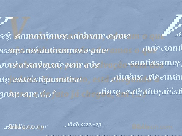 Vocês, samaritanos, adoram o que não conhecem; nós adoramos o que conhecemos, pois a salvação vem dos judeus. No entanto, está chegando a hora, e de fato já che