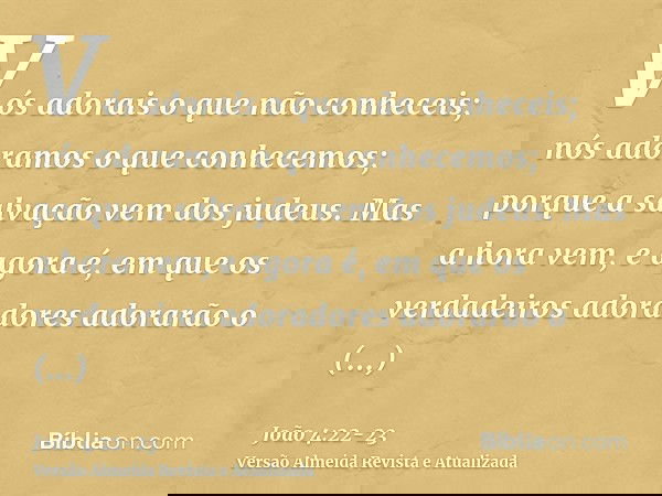 Vós adorais o que não conheceis; nós adoramos o que conhecemos; porque a salvação vem dos judeus.Mas a hora vem, e agora é, em que os verdadeiros adoradores ado