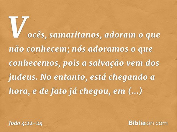 Vocês, samaritanos, adoram o que não conhecem; nós adoramos o que conhecemos, pois a salvação vem dos judeus. No entanto, está chegando a hora, e de fato já che