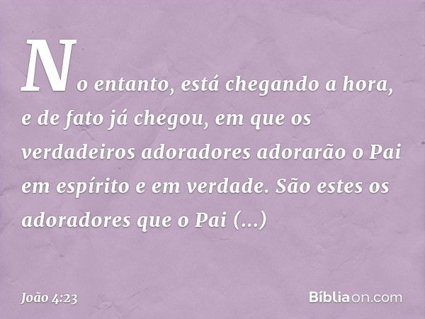 No entanto, está chegando a hora, e de fato já chegou, em que os verdadeiros adoradores adorarão o Pai em espírito e em verdade. São estes os adoradores que o P