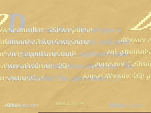 Disse a mulher: "Eu sei que o Messias (chamado Cristo) está para vir. Quando ele vier, explicará tudo para nós". Então Jesus declarou: "Eu sou o Messias! Eu, qu