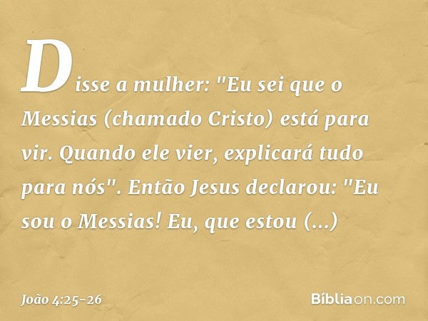 Disse a mulher: "Eu sei que o Messias (chamado Cristo) está para vir. Quando ele vier, explicará tudo para nós". Então Jesus declarou: "Eu sou o Messias! Eu, qu