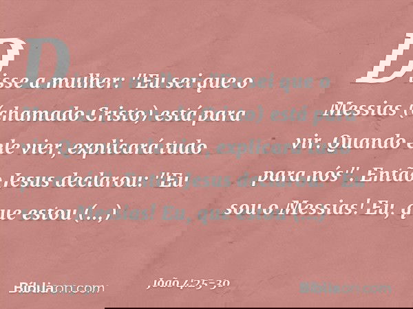 Disse a mulher: "Eu sei que o Messias (chamado Cristo) está para vir. Quando ele vier, explicará tudo para nós". Então Jesus declarou: "Eu sou o Messias! Eu, qu