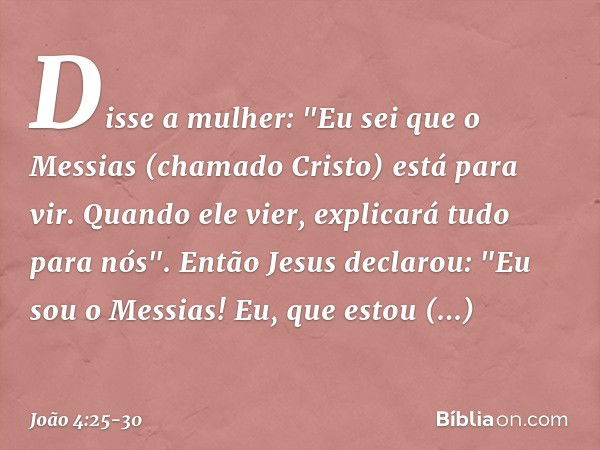 Disse a mulher: "Eu sei que o Messias (chamado Cristo) está para vir. Quando ele vier, explicará tudo para nós". Então Jesus declarou: "Eu sou o Messias! Eu, qu