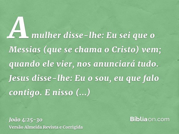 A mulher disse-lhe: Eu sei que o Messias (que se chama o Cristo) vem; quando ele vier, nos anunciará tudo.Jesus disse-lhe: Eu o sou, eu que falo contigo.E nisso