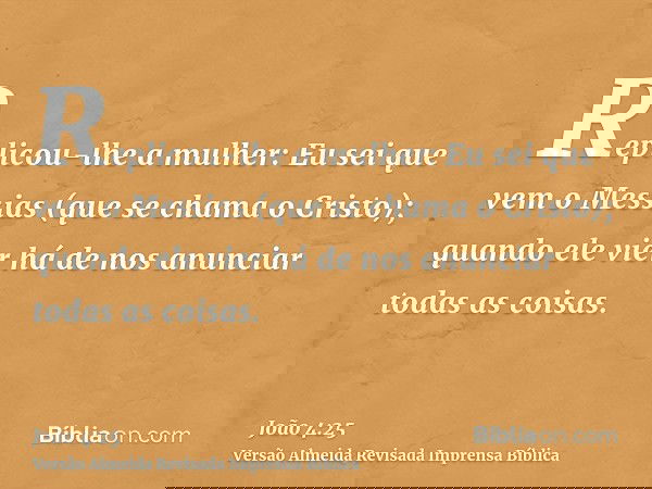 Replicou-lhe a mulher: Eu sei que vem o Messias (que se chama o Cristo); quando ele vier há de nos anunciar todas as coisas.