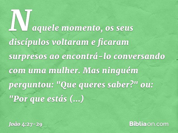 Naquele momento, os seus discípulos voltaram e ficaram surpresos ao encontrá-lo conversando com uma mulher. Mas ninguém perguntou: "Que queres saber?" ou: "Por 