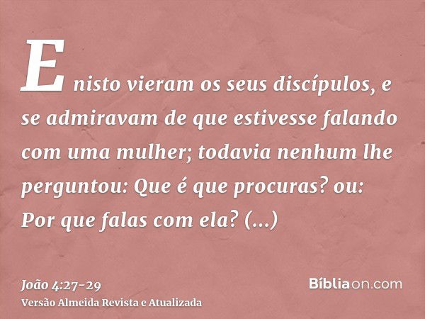 E nisto vieram os seus discípulos, e se admiravam de que estivesse falando com uma mulher; todavia nenhum lhe perguntou: Que é que procuras? ou: Por que falas c