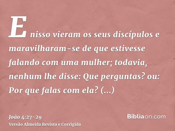 E nisso vieram os seus discípulos e maravilharam-se de que estivesse falando com uma mulher; todavia, nenhum lhe disse: Que perguntas? ou: Por que falas com ela