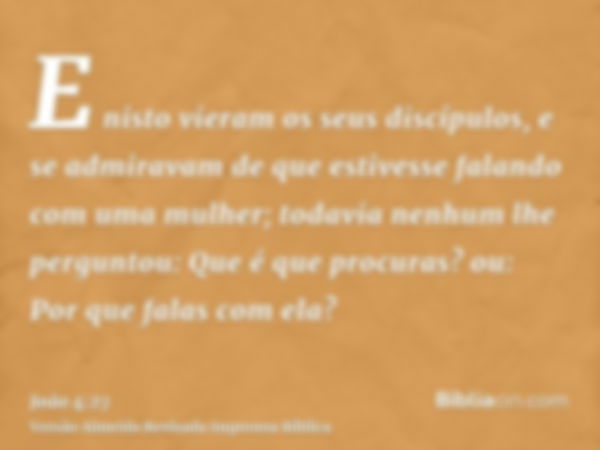 E nisto vieram os seus discípulos, e se admiravam de que estivesse falando com uma mulher; todavia nenhum lhe perguntou: Que é que procuras? ou: Por que falas c