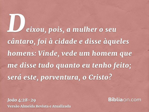 Deixou, pois, a mulher o seu cântaro, foi à cidade e disse àqueles homens:Vinde, vede um homem que me disse tudo quanto eu tenho feito; será este, porventura, o