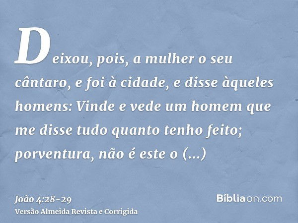 Deixou, pois, a mulher o seu cântaro, e foi à cidade, e disse àqueles homens:Vinde e vede um homem que me disse tudo quanto tenho feito; porventura, não é este 